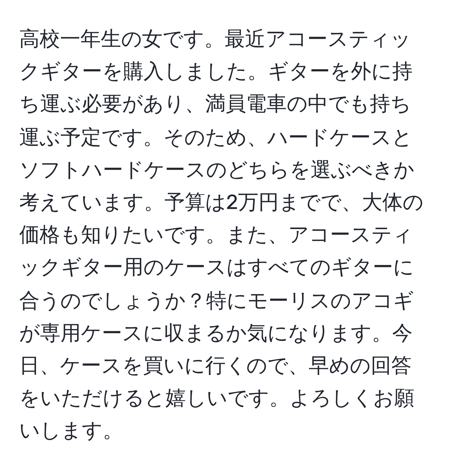 高校一年生の女です。最近アコースティックギターを購入しました。ギターを外に持ち運ぶ必要があり、満員電車の中でも持ち運ぶ予定です。そのため、ハードケースとソフトハードケースのどちらを選ぶべきか考えています。予算は2万円までで、大体の価格も知りたいです。また、アコースティックギター用のケースはすべてのギターに合うのでしょうか？特にモーリスのアコギが専用ケースに収まるか気になります。今日、ケースを買いに行くので、早めの回答をいただけると嬉しいです。よろしくお願いします。