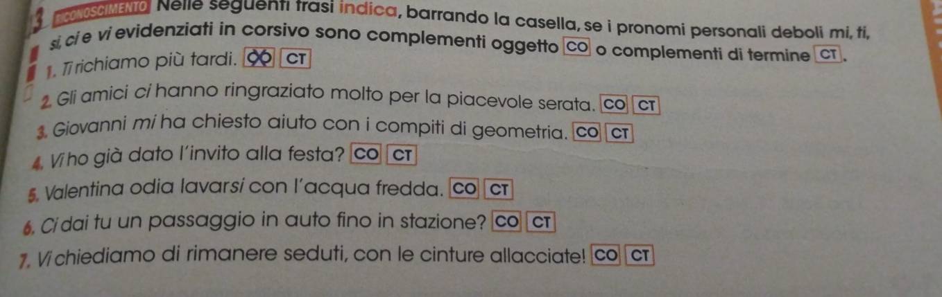 CONOSCIMENTO Nelle seguenti trasi indica, barrando la casella, se i pronomi personali deboli mi, ti, 
si, ci e vi evidenziati in corsivo sono complementi oggetto CO o complementi di termine CT. T7 richiamo più tardi. CT 
. Gli amici ci hanno ringraziato molto per la piacevole serata. co cr 
. Giovanni mi ha chiesto aiuto con i compiti di geometria. co c 
4. Vi ho già dato l'invito alla festa? co cr 
$. Valentina odia lavarsí con l’acqua fredda. co cr 
6. Ci dai tu un passaggio in auto fino in stazione? co cr 
1. Vichiediamo di rimanere seduti, con le cinture allacciate! co ⊥cr