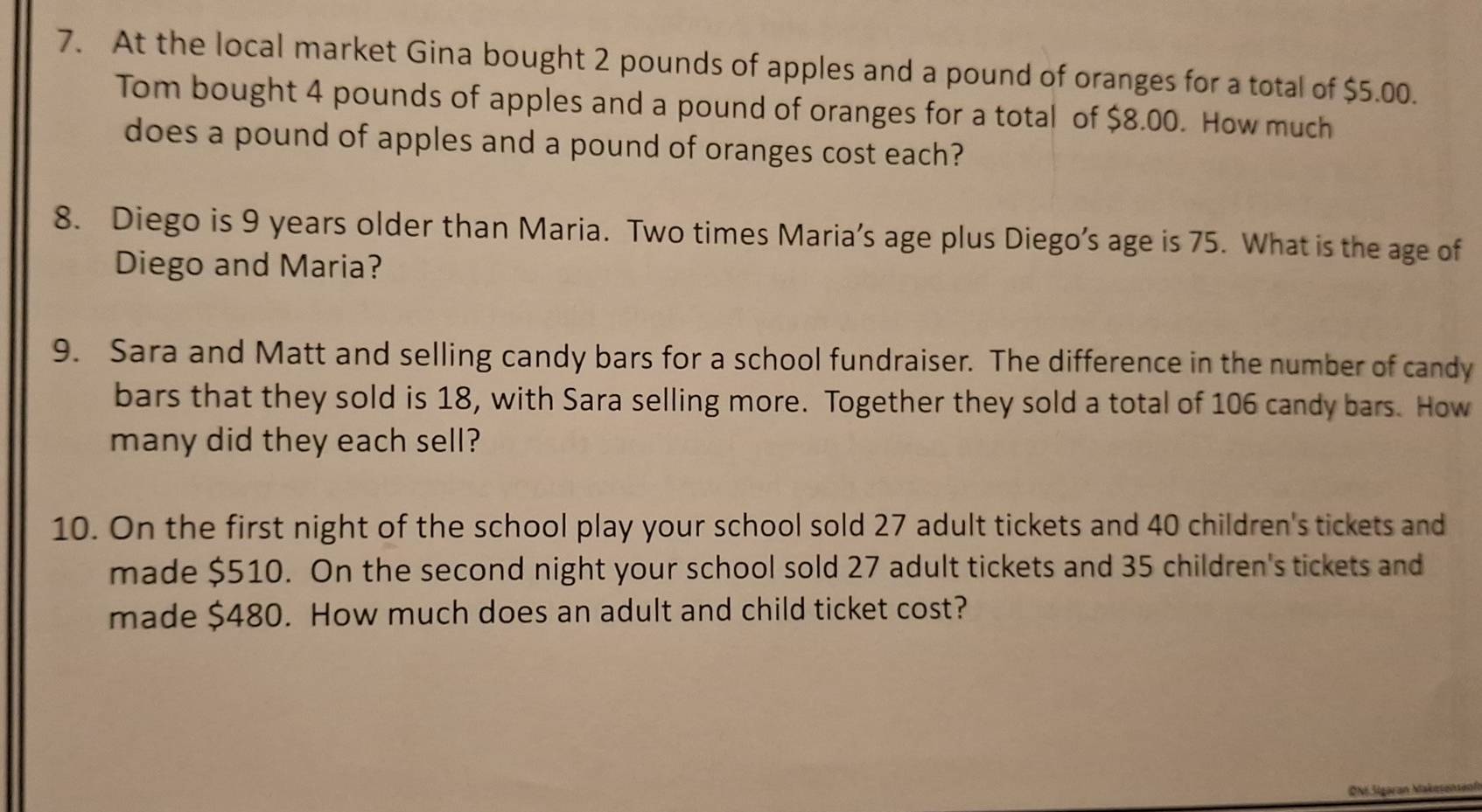 At the local market Gina bought 2 pounds of apples and a pound of oranges for a total of $5.00. 
Tom bought 4 pounds of apples and a pound of oranges for a total of $8.00. How much 
does a pound of apples and a pound of oranges cost each? 
8. Diego is 9 years older than Maria. Two times Maria’s age plus Diego’s age is 75. What is the age of 
Diego and Maria? 
9. Sara and Matt and selling candy bars for a school fundraiser. The difference in the number of candy 
bars that they sold is 18, with Sara selling more. Together they sold a total of 106 candy bars. How 
many did they each sell? 
10. On the first night of the school play your school sold 27 adult tickets and 40 children's tickets and 
made $510. On the second night your school sold 27 adult tickets and 35 children's tickets and 
made $480. How much does an adult and child ticket cost? 
ONé Ssaran Makesensánt