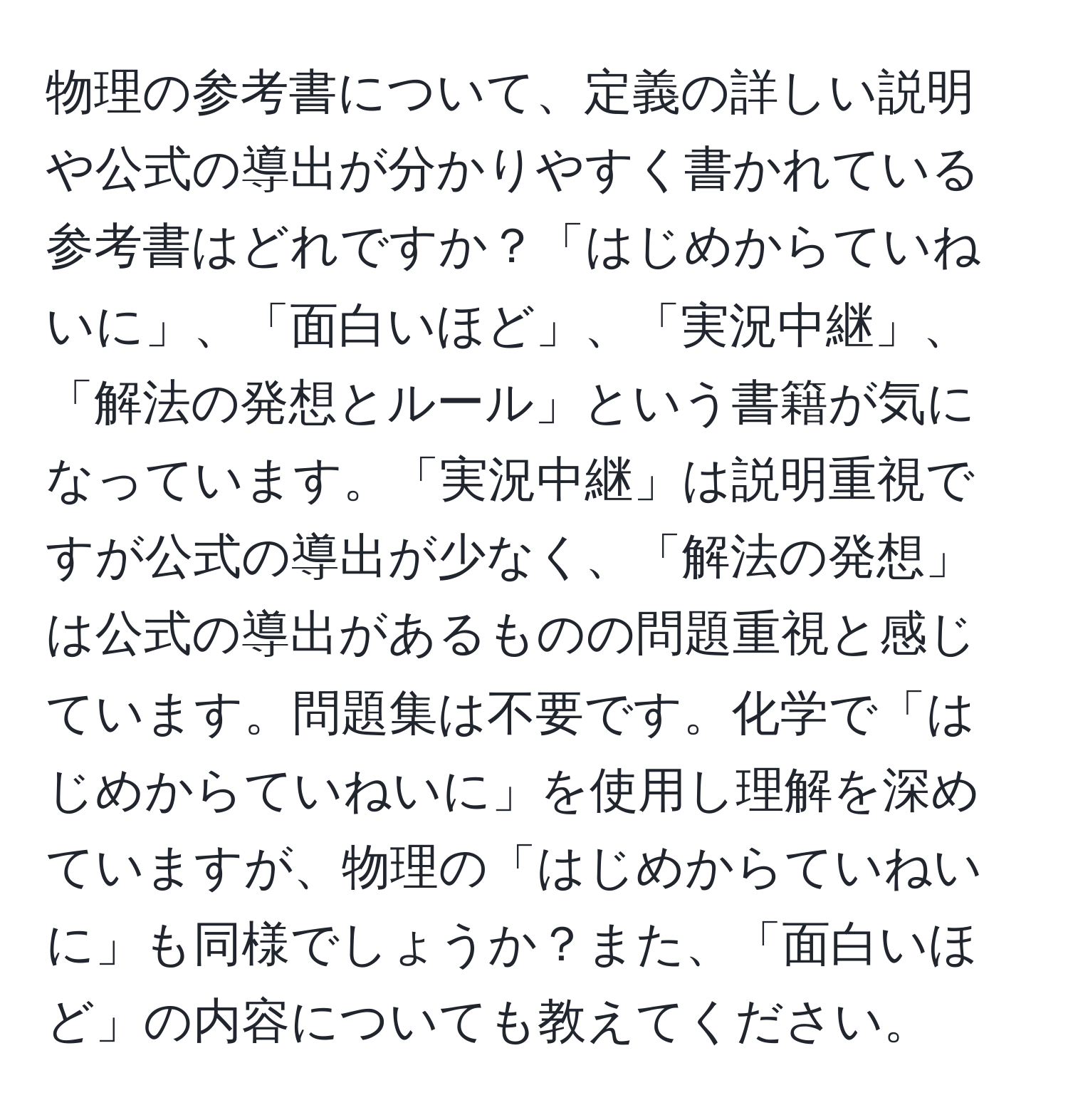 物理の参考書について、定義の詳しい説明や公式の導出が分かりやすく書かれている参考書はどれですか？「はじめからていねいに」、「面白いほど」、「実況中継」、「解法の発想とルール」という書籍が気になっています。「実況中継」は説明重視ですが公式の導出が少なく、「解法の発想」は公式の導出があるものの問題重視と感じています。問題集は不要です。化学で「はじめからていねいに」を使用し理解を深めていますが、物理の「はじめからていねいに」も同様でしょうか？また、「面白いほど」の内容についても教えてください。