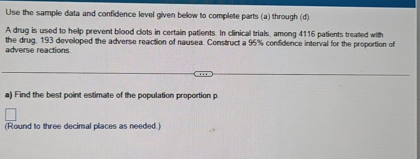 Use the sample data and confidence level given below to complete parts (a) through (d). 
A drug is used to help prevent blood clots in certain patients. In clinical trials, among 4116 patients treated with 
the drug, 193 developed the adverse reaction of nausea. Construct a 95% confidence interval for the proportion of 
adverse reactions 
a) Find the best point estimate of the population proportion p
(Round to three decimal places as needed.)