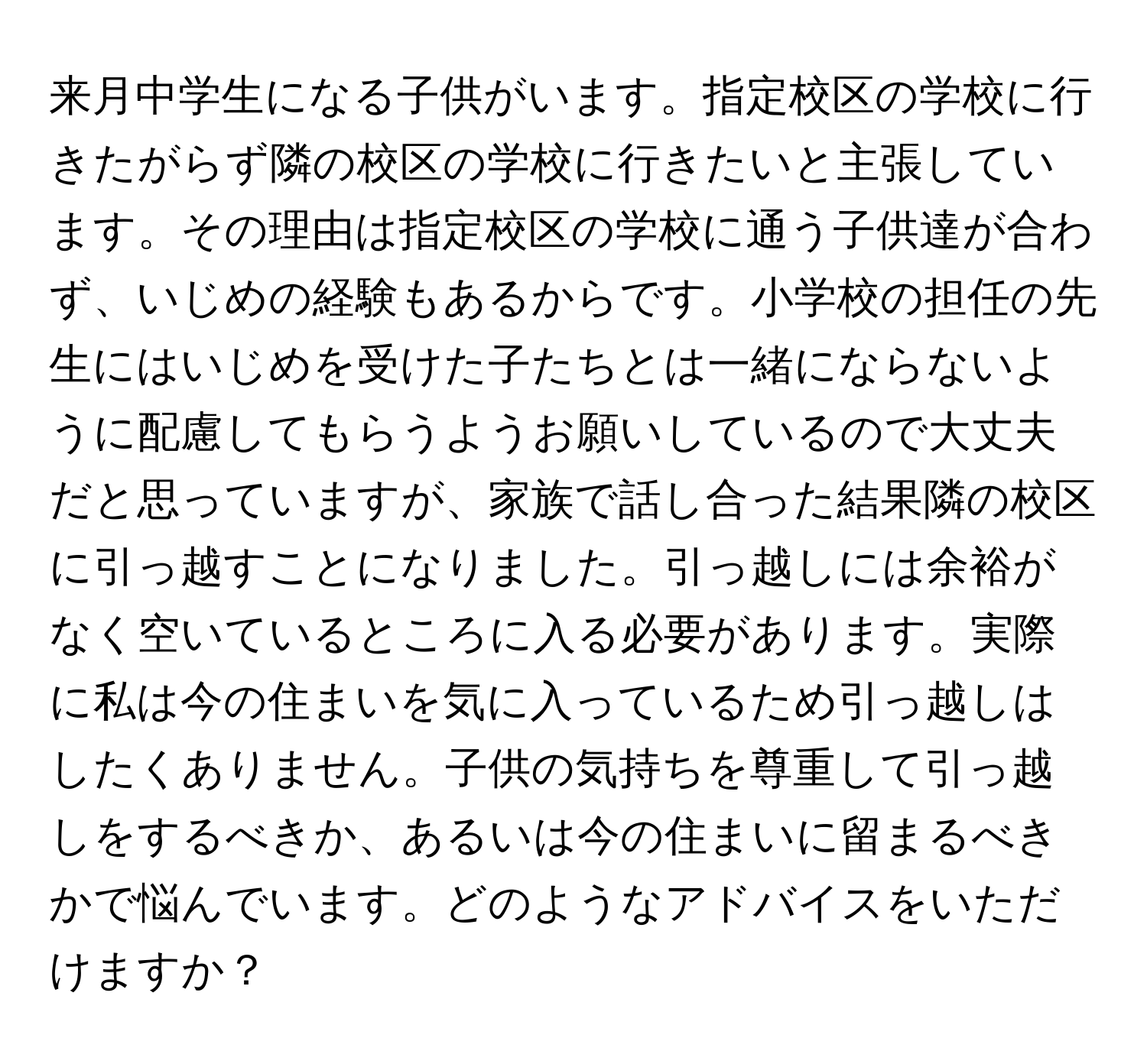 来月中学生になる子供がいます。指定校区の学校に行きたがらず隣の校区の学校に行きたいと主張しています。その理由は指定校区の学校に通う子供達が合わず、いじめの経験もあるからです。小学校の担任の先生にはいじめを受けた子たちとは一緒にならないように配慮してもらうようお願いしているので大丈夫だと思っていますが、家族で話し合った結果隣の校区に引っ越すことになりました。引っ越しには余裕がなく空いているところに入る必要があります。実際に私は今の住まいを気に入っているため引っ越しはしたくありません。子供の気持ちを尊重して引っ越しをするべきか、あるいは今の住まいに留まるべきかで悩んでいます。どのようなアドバイスをいただけますか？