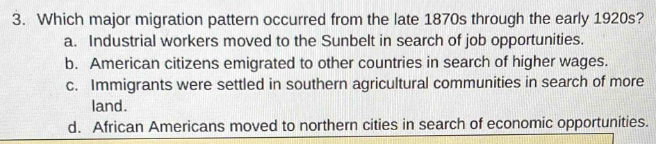 Which major migration pattern occurred from the late 1870s through the early 1920s?
a. Industrial workers moved to the Sunbelt in search of job opportunities.
b. American citizens emigrated to other countries in search of higher wages.
c. Immigrants were settled in southern agricultural communities in search of more
land.
d. African Americans moved to northern cities in search of economic opportunities.