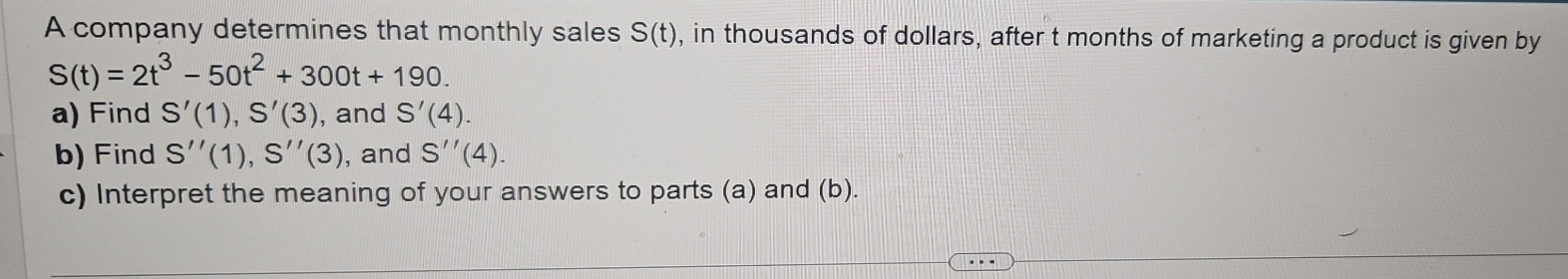 A company determines that monthly sales S(t) , in thousands of dollars, after t months of marketing a product is given by
S(t)=2t^3-50t^2+300t+190. 
a) Find S'(1), S'(3) , and S'(4). 
b) Find S''(1), S''(3) , and S''(4). 
c) Interpret the meaning of your answers to parts (a) and (b).