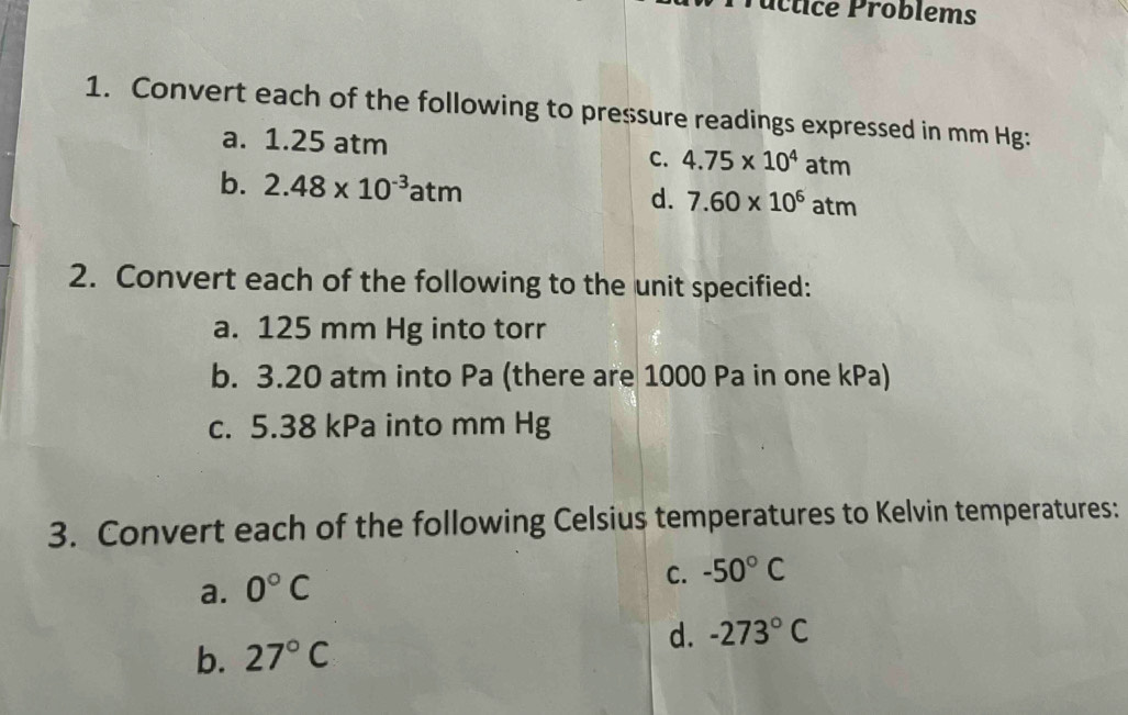 úctice Problems
1. Convert each of the following to pressure readings expressed in mm Hg :
a. 1.25 atm
C. 4.75* 10^4atm
b. 2.48* 10^(-3)atm d. 7.60* 10^6atm
2. Convert each of the following to the unit specified:
a. 125 mm Hg into torr
b. 3.20 atm into Pa (there are 1000 Pa in one kPa)
c. 5.38 kPa into mm Hg
3. Convert each of the following Celsius temperatures to Kelvin temperatures:
a. 0°C
C. -50°C
b. 27°C d. -273°C