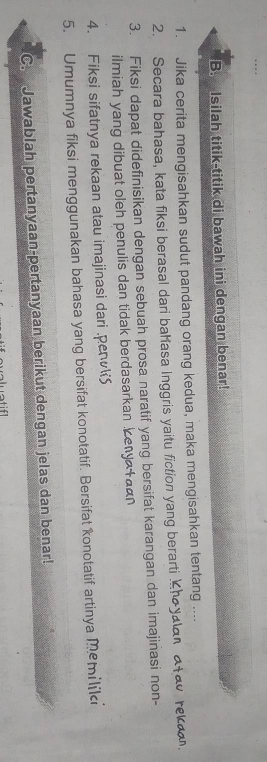 Isilah titik-titik di bawah ini dengan benar! 
1. Jika cerita mengisahkan sudut pandang orang kedua, maka mengisahkan tentang .... 
2. Secara bahasa, kata fiksi berasal dari bahasa Inggris yaitu fiction yang berarti Khoyalan atao reka. 
3. Fiksi dapat didefinisikan dengan sebuah prosa naratif yang bersifat karangan dan imajinasi non- 
ilmiah yang dibuat oleh penulis dan tidak berdasarkan kenya taan 
4. Fiksi sifatnya rekaan atau imajinasi dari .pev 
5. Umumnya fiksi menggunakan bahasa yang bersifat konotatif. Bersifat konotatif artinya memiliki 
C. Jawablah pertanyaan-pertanyaan berikut dengan jelas dan benar! 
aluat if