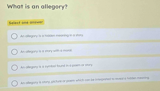 What is an allegory?
Select one answer
An allegory is a hidden meaning in a story.
An allegory is a story with a moral.
An allegory is a symbol found in a poem or story.
An allegory is story, picture or poem which can be interpreted to reveal a hidden meaning.