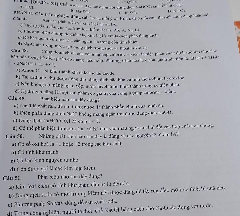 C. Mg Cl_2.
Cầu 46. [QG.20 - 201] Chất nào sau đây tác dụng với dung dịch Na HCO_3 sinh ra khi CO_2
A. HCl B. sqrt(a)_2SO
C. K_2SO_4.
D. KNO_3.
PHÀN II: Câu trắc nghiệm đúng sai. Trong mỗi ý a), b), c), d) ở mỗi câu, thí sinh chọn đúng hoặc sai
Câu 47. Xét các phát biểu về kim loại nhóm IA.
a) Thứ tự giám dần của các kim loại kiểm là: Cs, Rb, K, Na, Li.
b) Phương pháp chung đê điều chế kim loại kiểm là điện phân dung dịch.
c) Để bảo quân kim loại Na cần ngâm Na trong cồn tinh khiết.
d) Na₂O tan trong nước tạo dung dịch trong suốt và thoát ra khí H_2.
Câu 48.  Công đoạn chính của công nghiệp chlorine - kiểm là điện phân dung dịch sodium chlorine
bão hòa trong bể điện phân có màng ngãn xhat op Phương trình hóa học của quá trình điện là: 2NaCl+2H_2O
2NaOH+H_2+Cl_2.
a) Anion Cl ¯  bị khử thành khí chlorine tại anode.
b) Tại cathode, thu được đồng thời dung dịch bão hòa và tinh thể sodium hydroxide.
c) Nếu không có mảng ngăn xốp, nước Javel được hình thành trong bế điện phân.
d) Hydrogen cũng là một sản phẩm có giá trị của công nghiệp chlorine - kiểm.
Câu 49. Phát biểu nào sau đây đúng?
a) NaCl là chất rắn, dễ tan trong nước, là thành phần chính của muối ăn.
b) Điện phân dung dịch NaCl không màng ngăn thu được dung dịch NaOH.
c) Dung dịch NaHCO_3 0,1 M có pH<7.
d) Có thể phân biệt được ion Na* và K* dựa vào màu ngọn lửa khi đốt các hợp chất của chúng.
Câu 50. Những phát biểu nào sau đây là đúng về các nguyên tố nhóm IA?
a) Có số oxi hoá là +1 hoặc +2 trong các hợp chất.
b) Có tính khử mạnh.
c) Có bán kính nguyên tử nhỏ.
d) Còn được gọi là các kim loại kiểm.
Câu 51. Phát biêu nào sau đây đúng?
a) Kim loại kiềm có tính khử giảm dần từ Li đến Cs.
b) Dung dịch soda có môi trường kiểm nên được dùng để tầy rừa dầu, mỡ trên thiết bị nhà bếp.
c) Phương pháp Solvay dùng để sản xuất soda.
d) Trong công nghiệp, người ta điều chế NaOH bằng cách cho sqrt(a_2)O O tác ụ ng với nước.