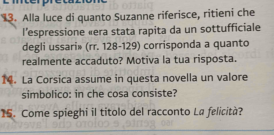 Alla luce di quanto Suzanne riferisce, ritieni che 
l’espressione «era stata rapita da un sottufficiale 
degli ussari» (rr. 128-129) corrisponda a quanto 
realmente accaduto? Motiva la tua risposta. 
14. La Corsica assume in questa novella un valore 
simbolico: in che cosa consiste? 
15. Come spieghi il titolo del racconto La felicità?