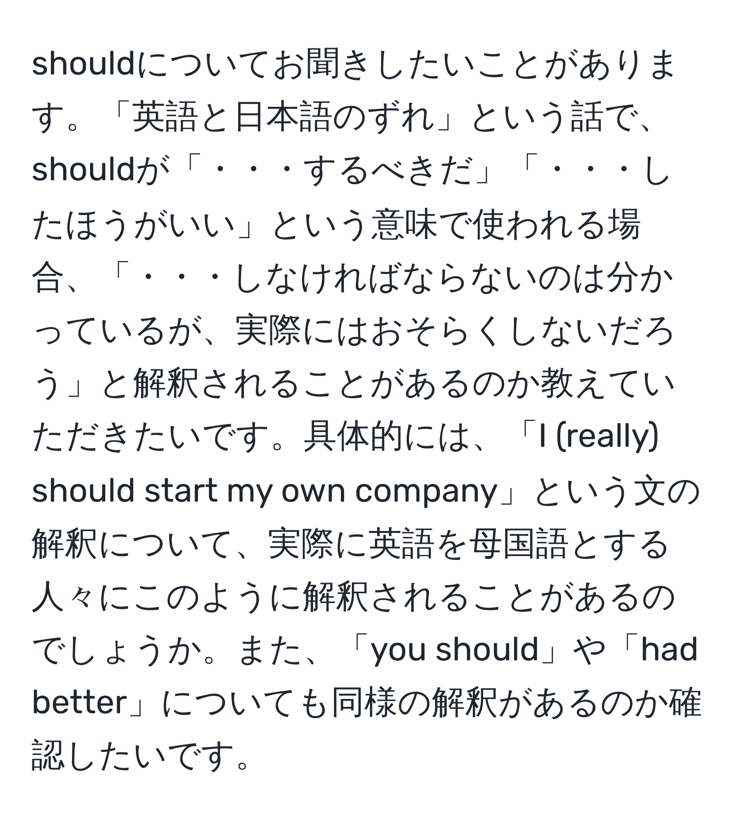 shouldについてお聞きしたいことがあります。「英語と日本語のずれ」という話で、shouldが「・・・するべきだ」「・・・したほうがいい」という意味で使われる場合、「・・・しなければならないのは分かっているが、実際にはおそらくしないだろう」と解釈されることがあるのか教えていただきたいです。具体的には、「I (really) should start my own company」という文の解釈について、実際に英語を母国語とする人々にこのように解釈されることがあるのでしょうか。また、「you should」や「had better」についても同様の解釈があるのか確認したいです。