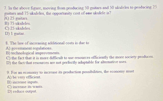 In the above figure, moving from producing 50 guitars and 50 ukuleles to producing 25
guitars and 75 ukuleles, the opportunity cost of one ukulele is?
A) 25 guitars.
B) 75 ukuleles.
C) 25 ukuleles.
D) 1 guitar.
8. The law of increasing additional costs is due to
A) government regulations.
B) technological improvements.
C) the fact that it is more difficult to use resources efficiently the more society produces.
D) the fact that resources are not perfectly adaptable for alternative uses.
9. For an economy to increase its production possibilities, the economy must
A) be very efficient.
B) increase inputs.
C) increase its wants.
D) reduce output.