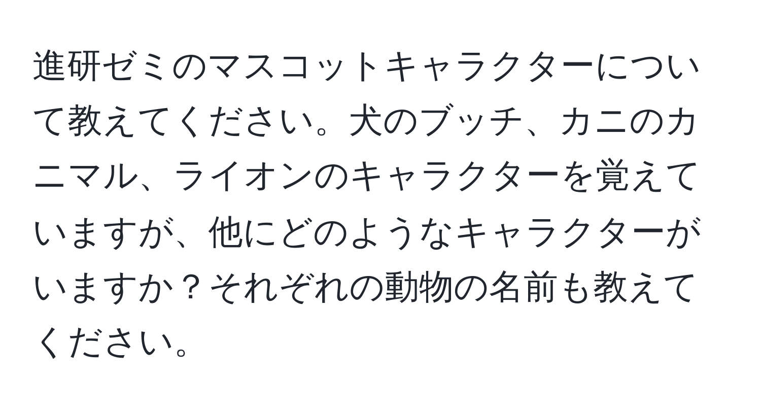 進研ゼミのマスコットキャラクターについて教えてください。犬のブッチ、カニのカニマル、ライオンのキャラクターを覚えていますが、他にどのようなキャラクターがいますか？それぞれの動物の名前も教えてください。