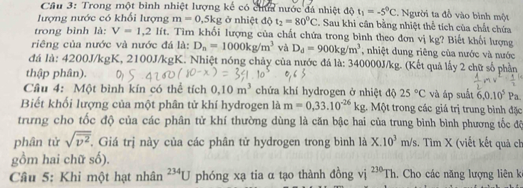 Cầu 3: Trong một bình nhiệt lượng kế có chứa nước đá nhiệt độ t_1=-5^0C. Người ta đồ vào bình một
lượng nước có khối lượng m=0,5kg ở nhiệt độ t_2=80^0C. Sau khi cân bằng nhiệt thể tích của chất chứa
trong bình là: V=1,2lit v. Tìm khối lượng của chất chứa trong bình theo đơn vị kg? Biết khối lượng
riêng của nước và nước đá là: D_n=1000kg/m^3 và D_d=900kg/m^3 , nhiệt dung riêng của nước và nước
đá là: 4200J/kgK, 2100J/kgK. Nhiệt nóng chảy của nước đá là: 340000J/kg. (Kết quả lấy 2 chữ số phần
thập phân).
Câu 4: Một bình kín có thể tích 0,10m^3 chứa khí hydrogen ở nhiệt độ 25°C và áp suất 6,0.10^5Pa.
Biết khối lượng của một phân tử khí hydrogen là m=0,33.10^(-26)kg 1. Một trong các giá trị trung bình đặc
trưng cho tốc độ của các phân tử khí thường dùng là căn bậc hai của trung bình bình phương tốc độ
phân tử sqrt(overline v^2). , Giá trị này của các phân tử hydrogen trong bình 1dot aX.10^3m/s. Tìm X (viết kết quả ch
gồm hai chữ số).
Câu 5: Khi một hạt nhân^(234)U phóng xạ tia α tạo thành đồng vị ^230Th Cho các năng lượng liên k