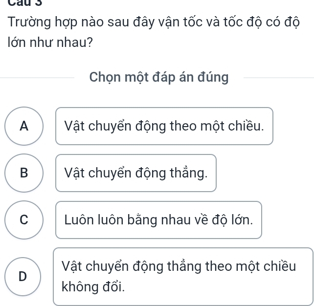 Cau 3
Trường hợp nào sau đây vận tốc và tốc độ có độ
lớn như nhau?
Chọn một đáp án đúng
A Vật chuyển động theo một chiều.
B Vật chuyển động thắng.
C Luôn luôn bằng nhau về độ lớn.
D Vật chuyển động thẳng theo một chiều
không đổi.