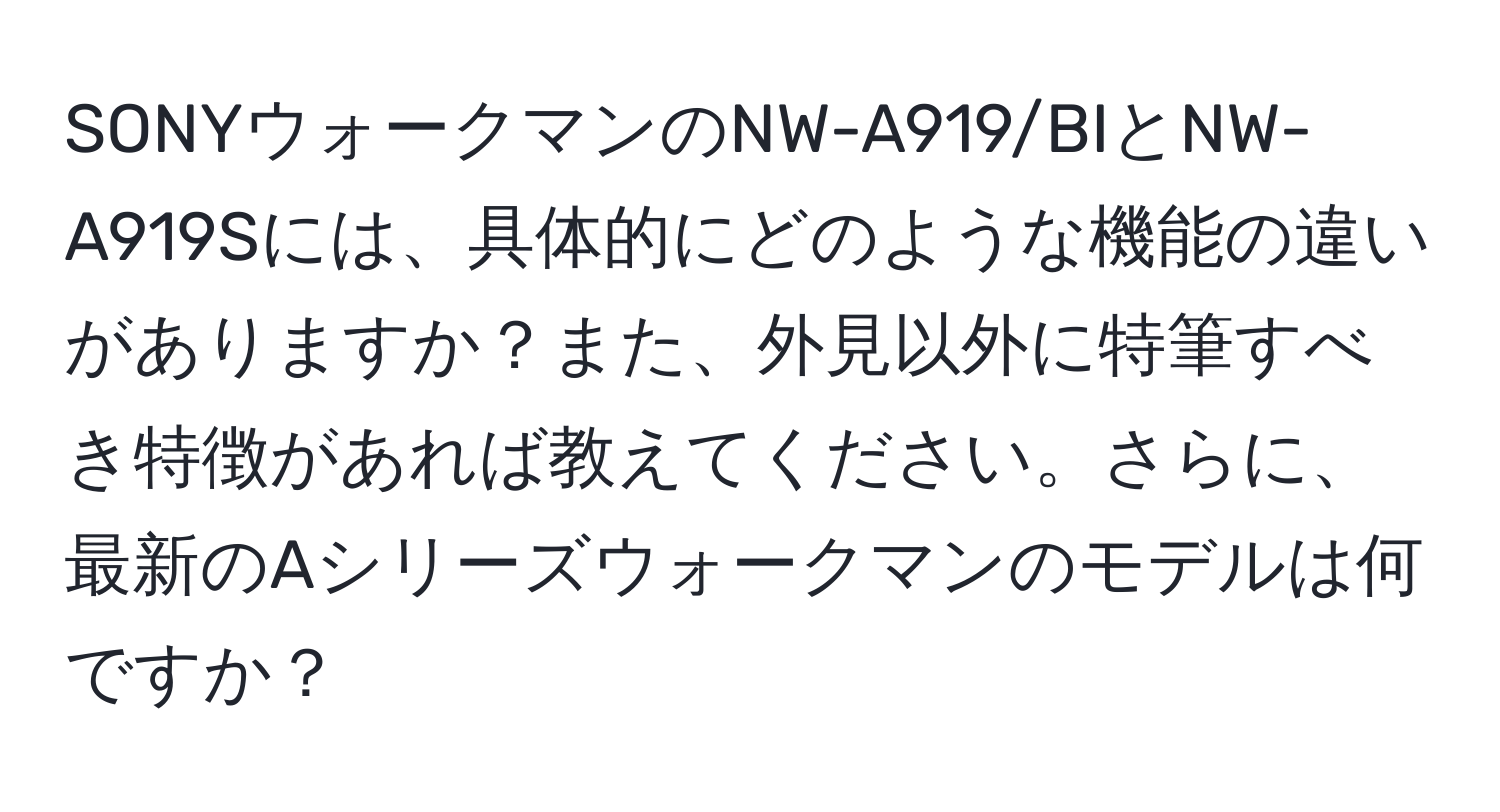 SONYウォークマンのNW-A919/BIとNW-A919Sには、具体的にどのような機能の違いがありますか？また、外見以外に特筆すべき特徴があれば教えてください。さらに、最新のAシリーズウォークマンのモデルは何ですか？