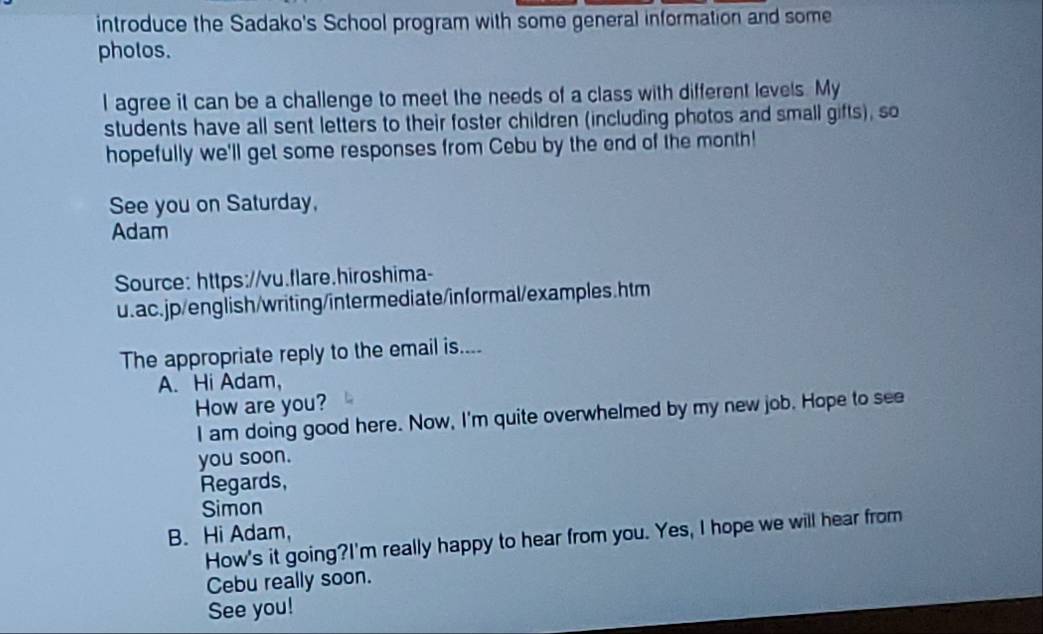 introduce the Sadako's School program with some general information and some 
pholos. 
I agree it can be a challenge to meet the needs of a class with different levels. My 
students have all sent letters to their foster children (including photos and small gifts), so 
hopefully we'll get some responses from Cebu by the end of the month! 
See you on Saturday, 
Adam 
Source: https://vu.flare.hiroshima- 
u.ac.jp/english/writing/intermediate/informal/examples.htm 
The appropriate reply to the email is.... 
A. Hi Adam, 
How are you? 
I am doing good here. Now, I'm quite overwhelmed by my new job. Hope to see 
you soon. 
Regards, 
Simon 
B. Hi Adam, 
How's it going?I'm really happy to hear from you. Yes, I hope we will hear from 
Cebu really soon. 
See you!