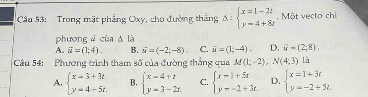 Trong mặt phẳng Oxy, cho đường thắng Delta :beginarrayl x=1-2t y=4+8tendarray. Một vectơ chi
phương ū của △ I_a
A. vector u=(1;4). B. vector u=(-2;-8). C. vector u=(1;-4). D. vector u=(2;8). 
Câu 54: Phương trình tham số của đường thắng qua M(1;-2), N(4;3) là
A. beginarrayl x=3+3t y=4+5t.endarray. B. beginarrayl x=4+t y=3-2t.endarray. C. beginarrayl x=1+5t y=-2+3t.endarray. D. beginarrayl x=1+3t y=-2+5t.endarray.