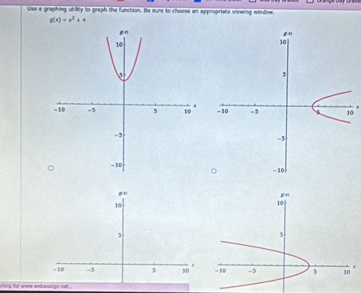 Grange Day Grase
Use a graphing utility to graph the function. Be sure to choose an appropriate viewing window.
g(x)=x^2+4
0
g n
10
5
x
- 10 -5 5 10 
iting for www webassign net .