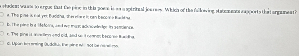 A student wants to argue that the pine in this poem is on a spiritual journey. Which of the following statements supports that argument?
a. The pine is not yet Buddha, therefore it can become Buddha.
b. The pine is a lifeform, and we must acknowledge its sentience.
c. The pine is mindless and old, and so it cannot become Buddha.
d. Upon becoming Buddha, the pine will not be mindless.