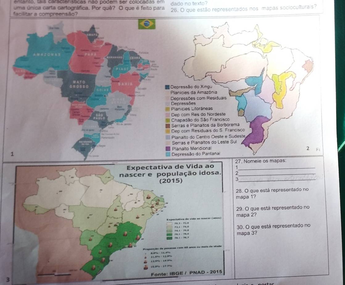 entanto, tais caracteristicas não podem ser colocadas em dado no texto? 
uma única carta cartográfica. Por quê? O que é feito para 
facilitar a compreensão? 26. O que estão representados nos mapas socioculturais? 
ATO 
1 
27. Nomeie os mapas: 
Expectativa de Vida ao 1 _ 
nascer e população idosa. 2._ 
(2015) 
_3 
28. O que está representado no 
mapa 1? 
29. O que está representado no 
Eepectativa de vida ao noscer (años) mapa 2? 
yu 3 - 73 6
72.1 - 74.0
74.1 - 76.5 30. O que está representado no 
Pe 1 - Ph o mapa 3?
78, 1 - 78,7
Proporção de pessnas com 60 anos ou mais de idade
11.644-12.6%
Fonte: IBGE / PNAD - 2015 
3