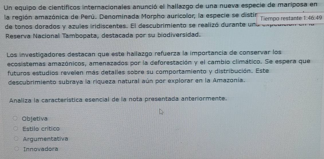 Un equipo de científicos internacionales anunció el hallazgo de una nueva especie de mariposa en
la región amazónica de Perú. Denominada Morpho auricolor, la especie se distin Tiempo restante 1:46:49
de tonos dorados y azules iridiscentes. El descubrimiento se realizó durante una expedien
Reserva Nacional Tambopata, destacada por su biodiversidad.
Los investigadores destacan que este hallazgo refuerza la importancia de conservar los
ecosistemas amazónicos, amenazados por la deforestación y el cambio climático. Se espera que
futuros estudios revelen más detalles sobre su comportamiento y distribución. Este
descubrimiento subraya la riqueza natural aún por explorar en la Amazonía.
Analiza la característica esencial de la nota presentada anteriormente.
Objetiva
Estilo crítico
Argumentativa
Innovadora