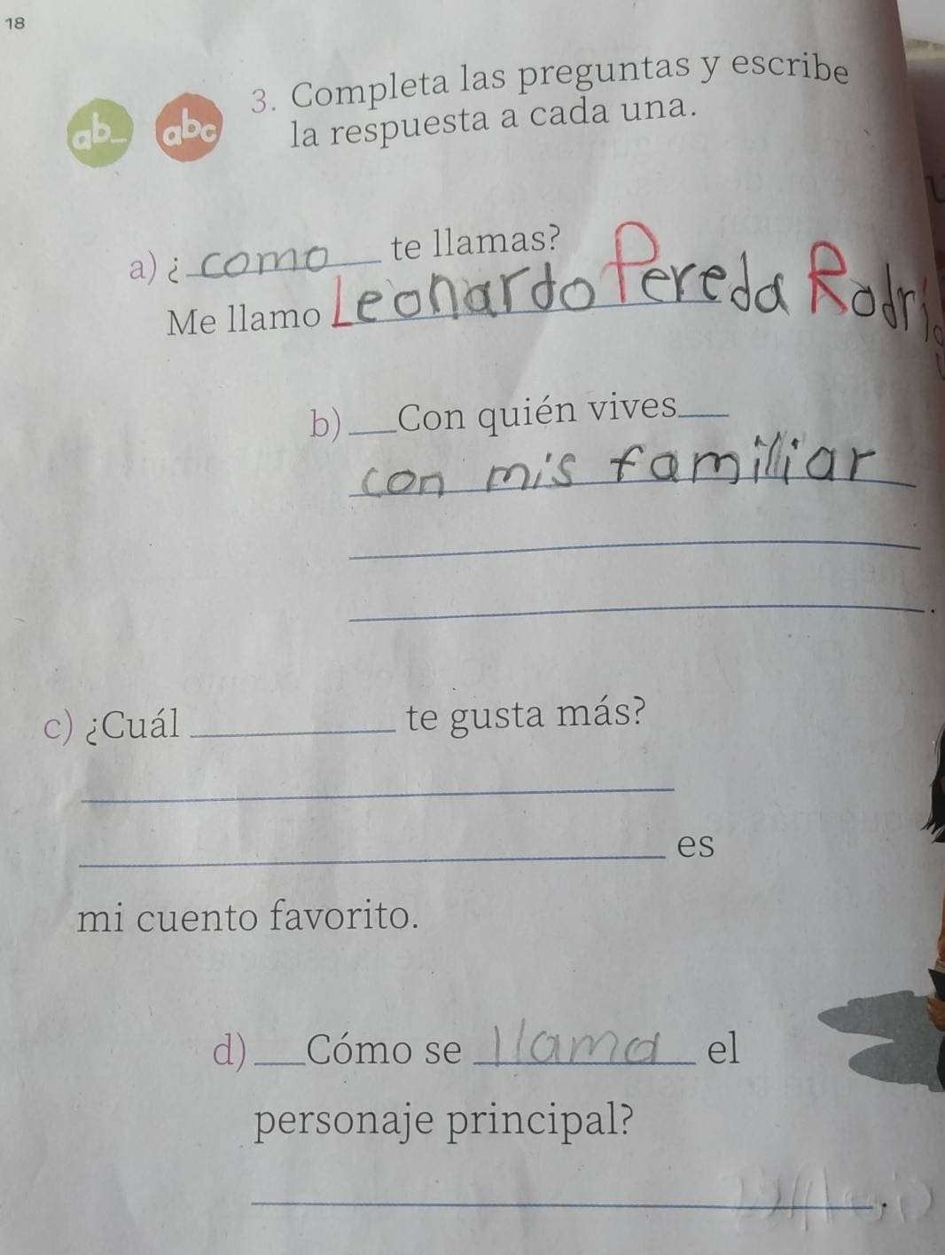 18 
3. Completa las preguntas y escribe 
D b 
la respuesta a cada una. 
_ 
te llamas? 
_ 
a)¿ 
Me llamo 
b) _Con quién vives_ 
_ 
_ 
_ 
、 
c) ¿Cuál _te gusta más? 
_ 
_es 
mi cuento favorito. 
d)_ Cómo se _el 
personaje principal? 
_ 
.