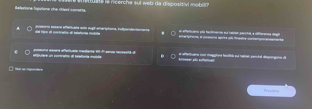 sere enettuate le ricerche sul web da dispositivi mobili?
Seleziona l'opzione che ritieni corretta.
A possono essere effettuate solo sugli smartphone, indipendentemente si effettuano più facilmente sui tablet perché, a differenza degli
dal tipo di contratto di telefonia mobile smartphone, si possono aprire più finestre contemporaneamente
C possono essere effettuate mediante WI-FT senza necessità di si effettuano con maggiore facilità sui tablet perché dispongono di
stipulare un contratto di telefonia mobile browser più sofisticati
Non so rispondere
Prossima