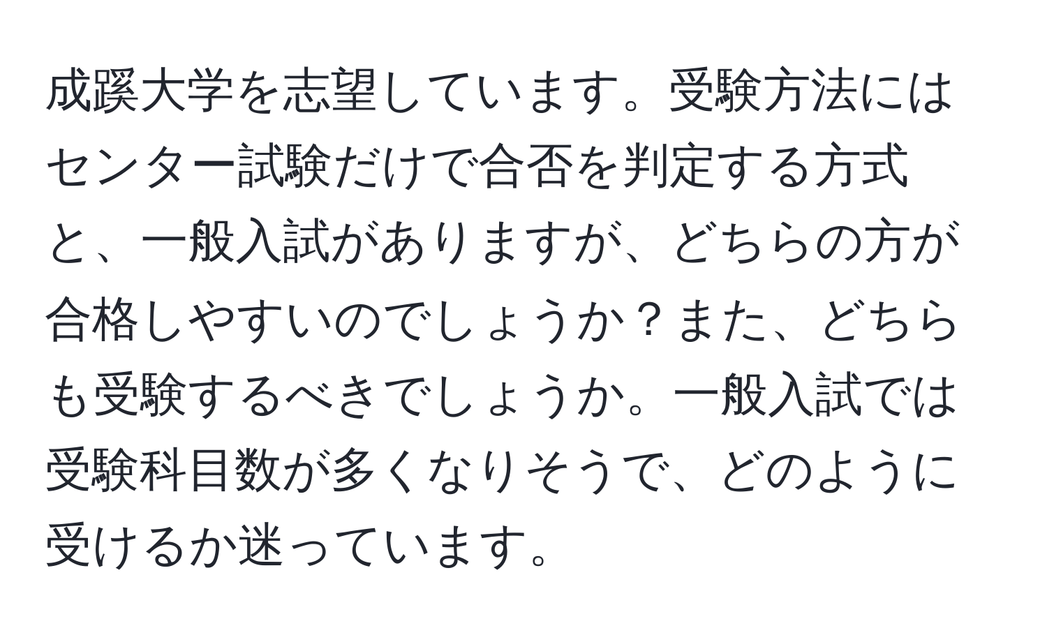 成蹊大学を志望しています。受験方法にはセンター試験だけで合否を判定する方式と、一般入試がありますが、どちらの方が合格しやすいのでしょうか？また、どちらも受験するべきでしょうか。一般入試では受験科目数が多くなりそうで、どのように受けるか迷っています。