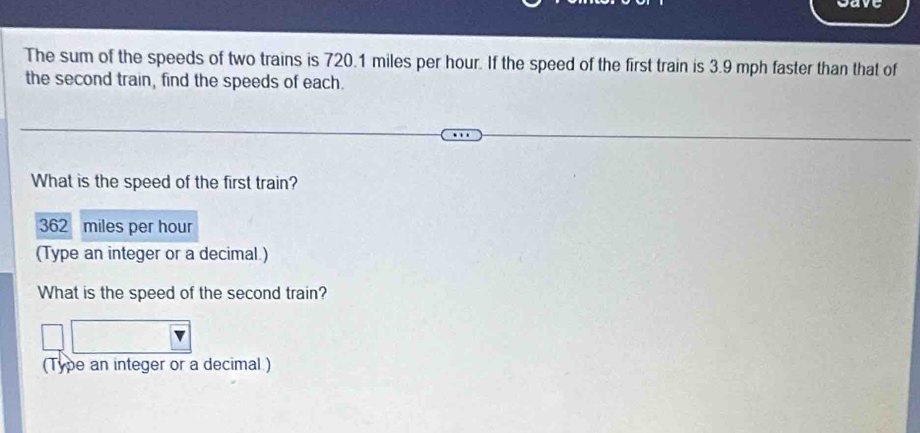 The sum of the speeds of two trains is 720.1 miles per hour. If the speed of the first train is 3.9 mph faster than that of 
the second train, find the speeds of each. 
What is the speed of the first train?
362 a miles per hour
(Type an integer or a decimal.) 
What is the speed of the second train? 
(Type an integer or a decimal )