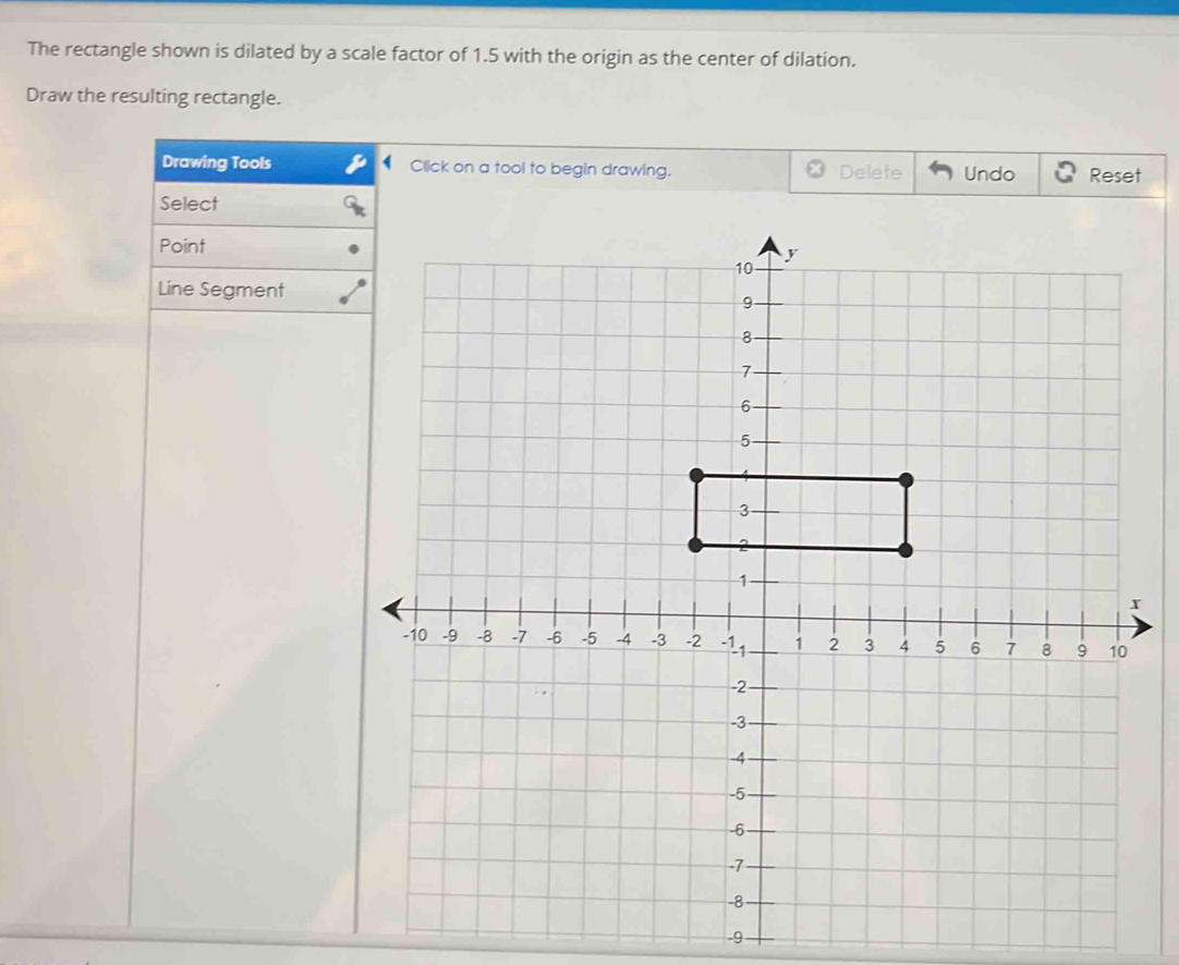 The rectangle shown is dilated by a scale factor of 1.5 with the origin as the center of dilation. 
Draw the resulting rectangle. 
Drawing Tools Click on a tool to begin drawing. Delete Undo Reset 
Select 
Point 
Line Segment
-9