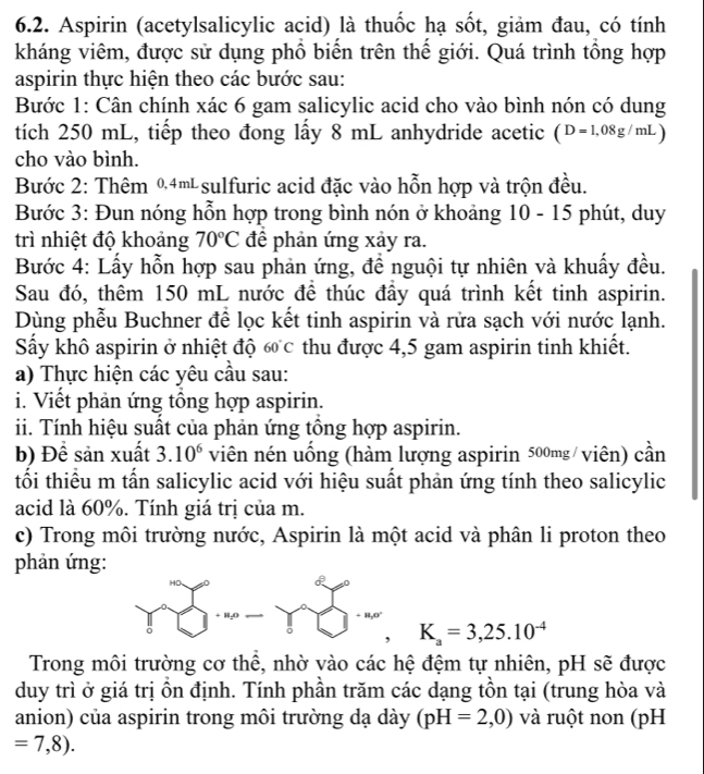 Aspirin (acetylsalicylic acid) là thuốc hạ sốt, giảm đau, có tính
kháng viêm, được sử dụng phổ biến trên thế giới. Quá trình tổng hợp
aspirin thực hiện theo các bước sau:
Bước 1: Cân chính xác 6 gam salicylic acid cho vào bình nón có dung
tích 250 mL, tiếp theo đong lấy 8 mL anhydride acetic (D=1,08g/mL)
cho vào bình.
Bước 2: Thêm %4m sulfuric acid đặc vào hỗn hợp và trộn đều.
Bước 3: Đun nóng hỗn hợp trong bình nón ở khoảng 10 - 15 phút, duy
trì nhiệt độ khoảng 70°C đề phản ứng xảy ra.
Bước 4: Lấy hỗn hợp sau phản ứng, đề nguội tự nhiên và khuấy đều.
Sau đó, thêm 150 mL nước để thúc đầy quá trình kết tinh aspirin.
Dùng phễu Buchner để lọc kết tinh aspirin và rửa sạch với nước lạnh.
Sấy khô aspirin ở nhiệt độ 60°C thu được 4,5 gam aspirin tinh khiết.
a) Thực hiện các yêu cầu sau:
i. Viết phản ứng tổng hợp aspirin.
ii. Tính hiệu suất của phản ứng tổng hợp aspirin.
b) Đề sản xuất 3.10^6 viên nén uống (hàm lượng aspirin 500mg/ viên) cần
tối thiểu m tấn salicylic acid với hiệu suất phản ứng tính theo salicylic
acid là 60%. Tính giá trị của m.
c) Trong môi trường nước, Aspirin là một acid và phân li proton theo
phản ứng:
K_a=3,25.10^(-4)
Trong môi trường cơ thể, nhờ vào các hệ đệm tự nhiên, pH sẽ được
duy trì ở giá trị ồn định. Tính phần trăm các dạng tồn tại (trung hòa và
anion) của aspirin trong môi trường dạ dày (pH=2,0) và ruột non (pH
=7,8).