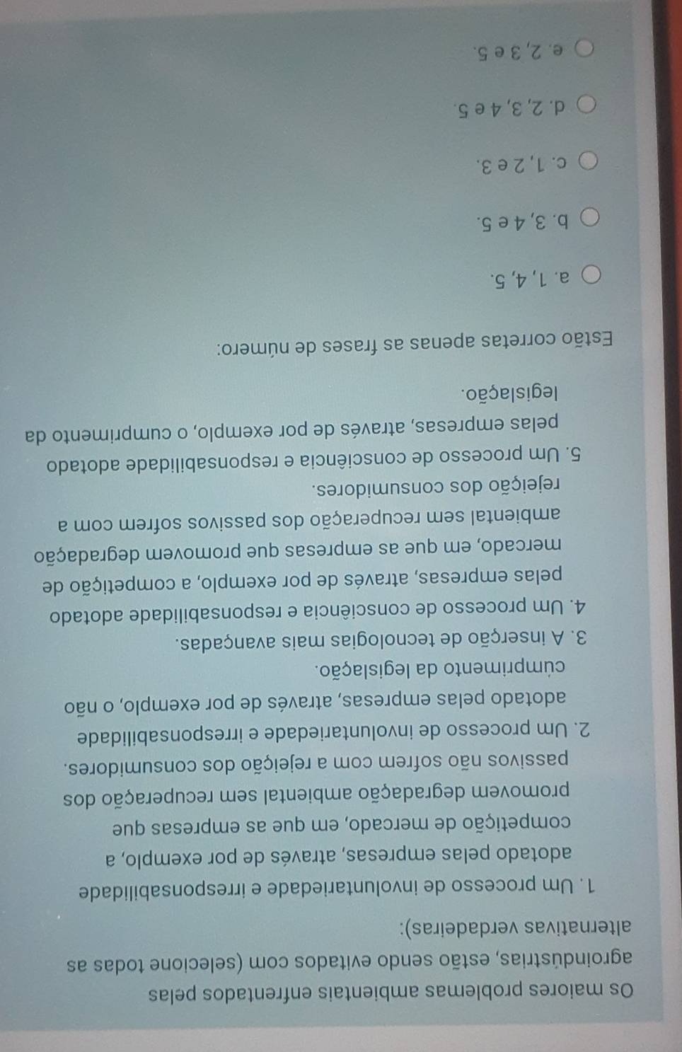 Os maiores problemas ambientais enfrentados pelas
agroindústrias, estão sendo evitados com (selecione todas as
alternativas verdadeiras):
1. Um processo de involuntariedade e irresponsabilidade
adotado pelas empresas, através de por exemplo, a
competição de mercado, em que as empresas que
promovem degradação ambiental sem recuperação dos
passivos não sofrem com a rejeição dos consumidores.
2. Um processo de involuntariedade e irresponsabilidade
adotado pelas empresas, através de por exemplo, o não
cúmprimento da legislação.
3. A inserção de tecnologias mais avançadas.
4. Um processo de consciência e responsabilidade adotado
pelas empresas, através de por exemplo, a competição de
mercado, em que as empresas que promovem degradação
ambiental sem recuperação dos passivos sofrem com a
rejeição dos consumidores.
5. Um processo de consciência e responsabilidade adotado
pelas empresas, através de por exemplo, o cumprimento da
legislação.
Estão corretas apenas as frases de número:
a. 1, 4, 5.
b. 3, 4 e 5.
c. 1, 2 e 3.
d. 2, 3, 4 e 5.
e. 2, 3 e 5.