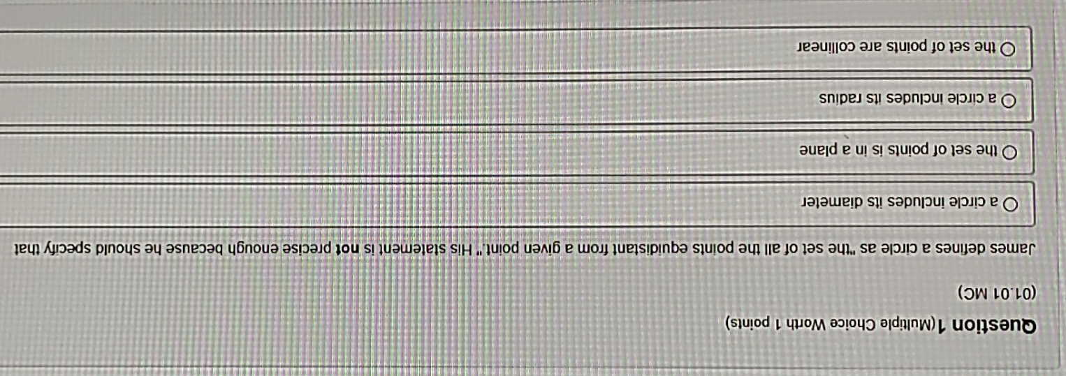 Question 1(Multiple Choice Worth 1 points)
(01.01 MC)
James defines a circle as "the set of all the points equidistant from a given point." His statement is not precise enough because he should specify that
a circle includes its diameter
the set of points is in a plane
a circle includes its radius
the set of points are collinear