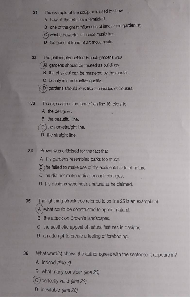 The example of the sculptor is used to show
A how all the arts are interrelated.
B one of the great influences of landscape gardening.
C) what a powerful influence music has.
D the general trend of art movements.
32 The philosophy behind French gardens was
A gardens should be treated as buildings.
B the physical can be mastered by the mental.
C beauty is a subjective quality.
D) gardens should look like the insides of houses.
33 The expression 'the former' on line 16 refers to
A the designer.
B the beautiful line.
C )the non-straight line.
D the straight line.
34 Brown was criticised for the fact that
A his gardens resembled parks too much.
B ) he failed to make use of the accidental side of nature.
C he did not make radical enough changes.
D his designs were not as natural as he claimed.
35 The lightning-struck tree referred to on line 25 is an example of
A )what could be constructed to appear natural.
B the attack on Brown's landscapes.
C the aesthetic appeal of natural features in designs.
D an attempt to create a feeling of foreboding.
36 What word(s) shows the author agrees with the sentence it appears in?
A indeed (line 7)
B what many consider (line 20)
C) perfectly valid (line 22)
D inevitable (line 28)