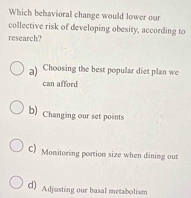 Which behavioral change would lower our
collective risk of developing obesity, according to
research?
a) Choosing the best popular diet plan we
can afford
b) Changing our set points
c) Monitoring portion size when dining out
d Adjusting our basal metabolism