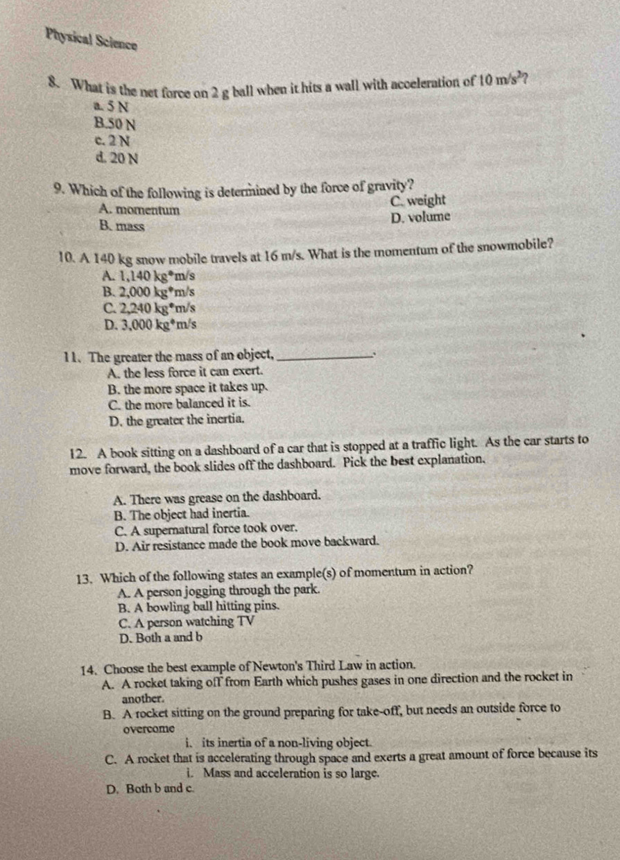 Physical Science
8. What is the net force on 2 g ball when it hits a wall with acceleration of 10m/s^2
a 5 N
B. 50 N
c. 2 N
d. 20 N
9. Which of the following is determined by the force of gravity?
C. weight
A. momentum
D. volume
B. mass
10. A 140 kg snow mobile travels at 16 m/s. What is the momentum of the snowmobile?
A. 1,140kg^* m/s
B. 2,000kg^*m/s
C. 2,240kg^(·)m/s
D. 3.000kg^4m/s
11. The greater the mass of an object, _、
A. the less force it can exert.
B. the more space it takes up.
C. the more balanced it is.
D. the greater the inertia.
12. A book sitting on a dashboard of a car that is stopped at a traffic light. As the car starts to
move forward, the book slides off the dashboard. Pick the best explanation.
A. There was grease on the dashboard.
B. The object had inertia.
C. A supernatural force took over.
D. Air resistance made the book move backward.
13. Which of the following states an example(s) of momentum in action?
A. A person jogging through the park.
B. A bowling ball hitting pins.
C. A person watching TV
D. Both a and b
14. Choose the best example of Newton's Third Law in action.
A. A rocket taking off from Earth which pushes gases in one direction and the rocket in
another.
B. A rocket sitting on the ground preparing for take-off, but needs an outside force to
overcome
i. its inertia of a non-living object.
C. A rocket that is accelerating through space and exerts a great amount of force because its
i. Mass and acceleration is so large.
D. Both b and c.