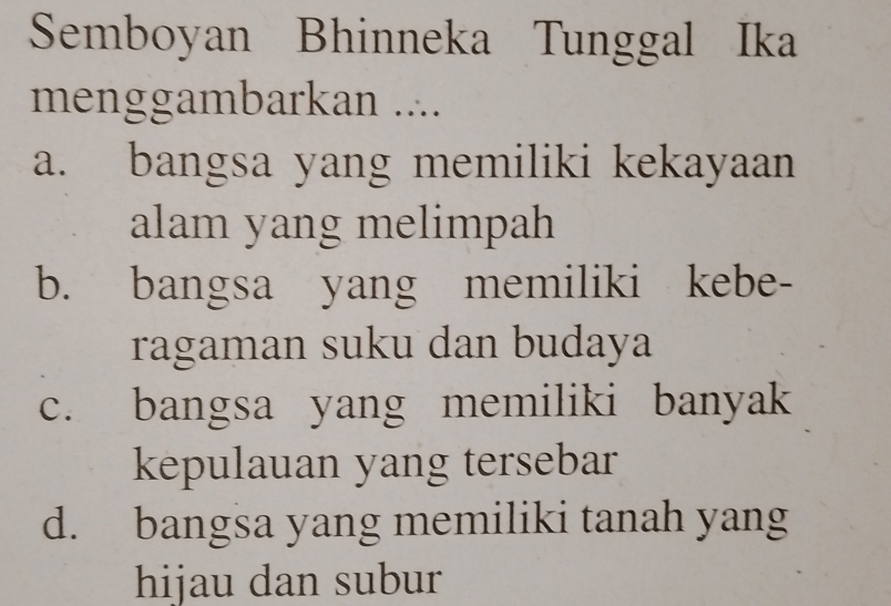 Semboyan Bhinneka Tunggal Ika
menggambarkan ....
a. bangsa yang memiliki kekayaan
alam yang melimpah
b. bangsa yang memiliki kebe-
ragaman suku dan budaya
c. bangsa yang memiliki banyak
kepulauan yang tersebar
d. bangsa yang memiliki tanah yang
hijau dan subur