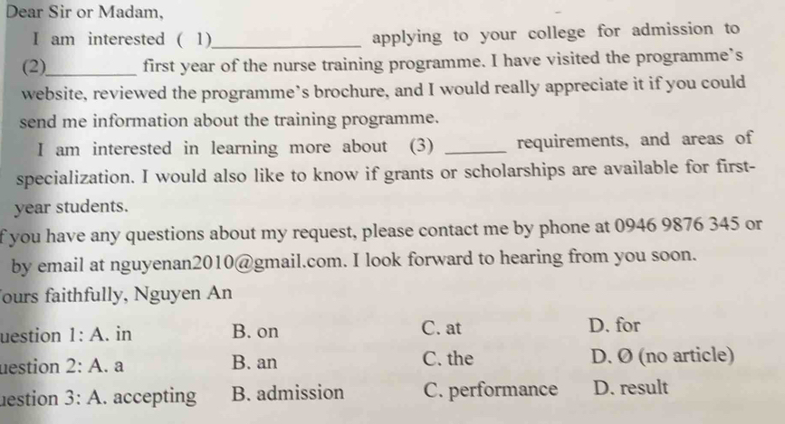 Dear Sir or Madam,
I am interested ( 1)_ applying to your college for admission to
(2)_
first year of the nurse training programme. I have visited the programme’s
website, reviewed the programme’s brochure, and I would really appreciate it if you could
send me information about the training programme.
I am interested in learning more about (3) _requirements, and areas of
specialization. I would also like to know if grants or scholarships are available for first-
year students.
f you have any questions about my request, please contact me by phone at 0946 9876 345 or
by email at nguyenan2010@gmail.com. I look forward to hearing from you soon.
ours faithfully, Nguyen An
uestion 1:A . in B. on C. at D. for
uestion 2:A . a B. an C. the D. Ø (no article)
nestion 3:A . accepting B. admission C. performance D. result