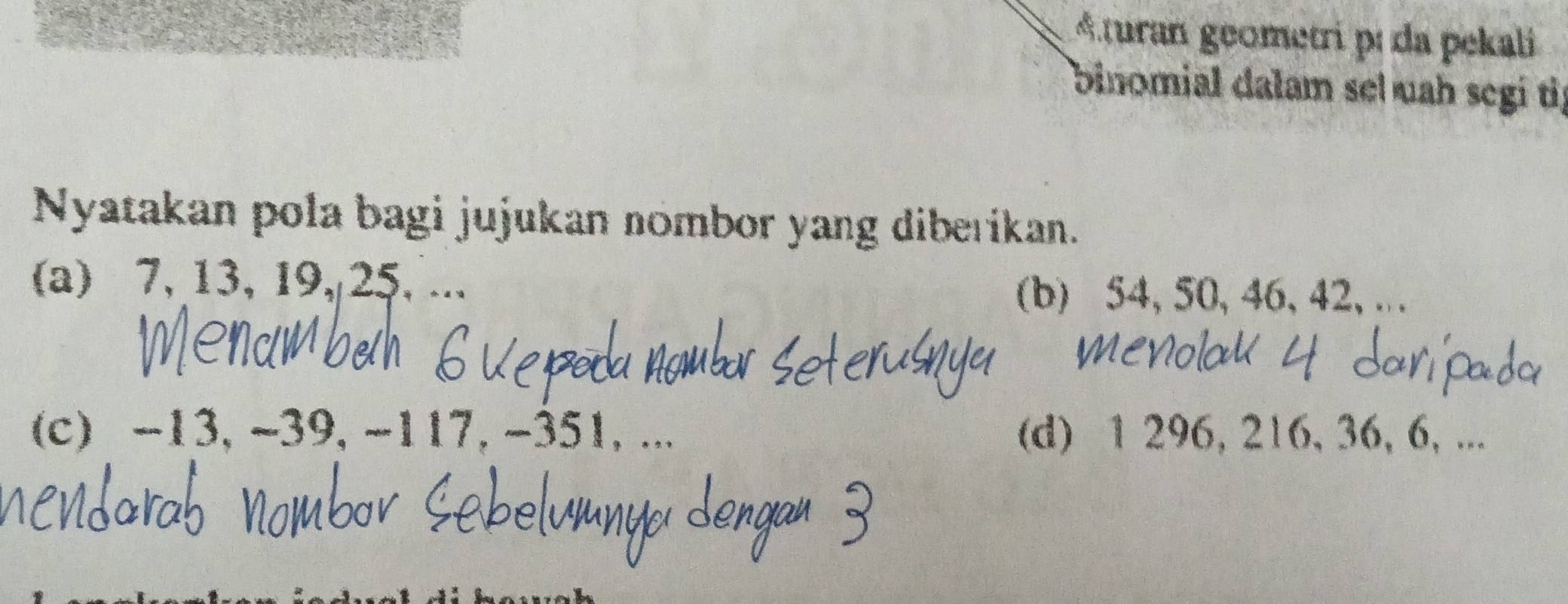 Aturan geometri pí da pekali 
binomial dalam sel uah segi tif 
Nyatakan pola bagi jujukan nombor yang diberikan. 
(a) 7, 13, 19, 25, ... 
(b) 54, 50, 46, 42, . 
(c) -13, ~39, -117, -351,... (d) 1 296, 216, 36, 6, ...