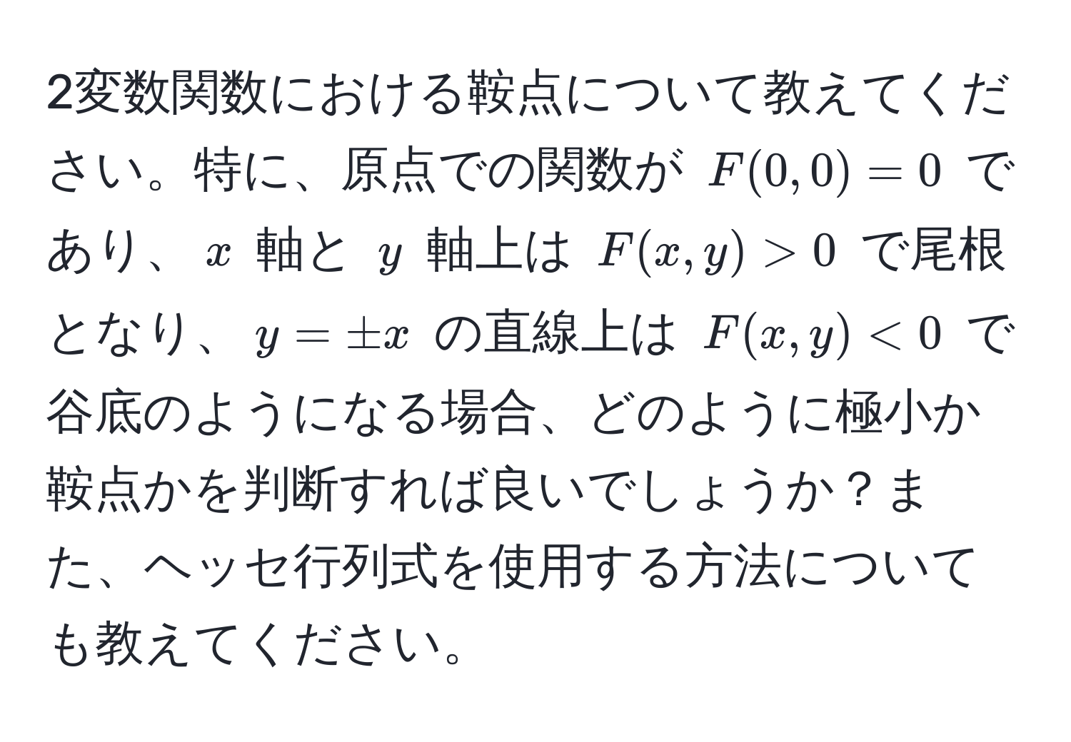 2変数関数における鞍点について教えてください。特に、原点での関数が $F(0,0) = 0$ であり、$x$ 軸と $y$ 軸上は $F(x,y) > 0$ で尾根となり、$y = ± x$ の直線上は $F(x,y) < 0$ で谷底のようになる場合、どのように極小か鞍点かを判断すれば良いでしょうか？また、ヘッセ行列式を使用する方法についても教えてください。