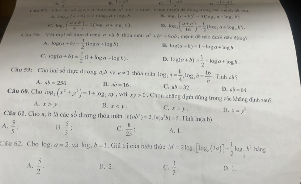 B.
A.  1/2 ·  (1+sqrt(5))/2 . C.  (-1-sqrt(5))/2 . D.  (-1+sqrt(5))/2 
Câu 57: Cho các số a,b>0 thóa m ln a^2+b^2=14ab.  Chọn mệnh đề đùng trong các mệnh đề sau.
A. log _sqrt(2)(a+b)=4+log _2a+log _2b. B. log _2(a+b)^2=4(log _2a+log _2b).
C. log _2( (a+b)/4 )=2(log _2a+log _2b). D. log _2( (a+b)/16 )= 1/2 (log _2a+log _2b).
Câu 58: Với mọi số thực dương a và b thỏa mãn a^2+b^2=8ab , mệnh đề nào dưới đây đúng?
A. log (a+b)= 1/2 (log a+log b). log (a+b)=1+log a+log b.
B.
C. log (a+b)= 1/2 (1+log a+log b).
D. log (a+b)= 1/2 +log a+log b.
Câu 59: Cho hai số thực dương a,b và a!= 1 thỏa mãn log _2a= b/4 ,log _ab= 16/b . Tinh ab ?
A. ab=256.
B. ab=16. C. ab=32. D. ab=64.
Câu 60. Cho log _2(x^2+y^2)=1+log _2xy , với xy>0. Chọn khẳng định đúng trong các khẳng định sau?
A. x>y. B. x C. x=y. D. x=y^2.
Câu 61. Cho a, b là các _ t ổ đương thỏa mãn ln (ab^2)=2,ln (a^3b)=5.Tính ln (a.b)
A.  9/5  : B.  5/3 ; C.  8/25 ; A. 1.
Câu 62. Cho log _3a=2 và log _2b=1. Giá trị của biểu thức M=2log _3[log _3(3a)]+ 1/2 log _ 1/2 b^2bin σ
A.  5/2 . B. 2 . C.  3/2 . D. 1.