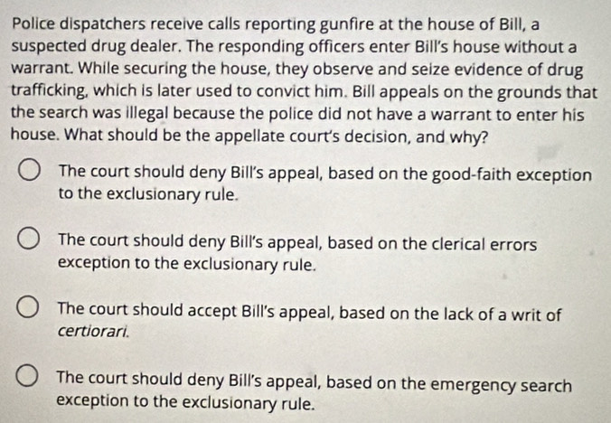 Police dispatchers receive calls reporting gunfire at the house of Bill, a
suspected drug dealer. The responding officers enter Bill’'s house without a
warrant. While securing the house, they observe and seize evidence of drug
trafficking, which is later used to convict him. Bill appeals on the grounds that
the search was illegal because the police did not have a warrant to enter his
house. What should be the appellate court's decision, and why?
The court should deny Bill’s appeal, based on the good-faith exception
to the exclusionary rule.
The court should deny Bill's appeal, based on the clerical errors
exception to the exclusionary rule.
The court should accept Bill's appeal, based on the lack of a writ of
certiorari.
The court should deny Bill’s appeal, based on the emergency search
exception to the exclusionary rule.