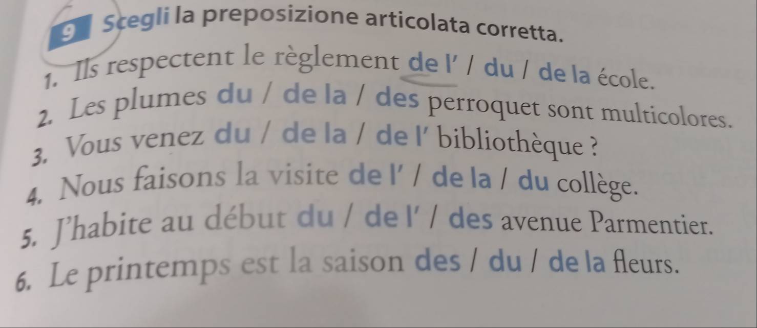 Scegli la preposizione articolata corretta. 
1. Ils respectent le règlement de 1' / du / de la école. 
2. Les plumes du / de la / des perroquet sont multicolores. 
3. Vous venez du / de la / de |' bibliothèque ? 
4. Nous faisons la visite de l' / de la / du collège. 
5. J’habite au début du / de l' / des avenue Parmentier. 
6. Le printemps est la saison des / du / de la fleurs.