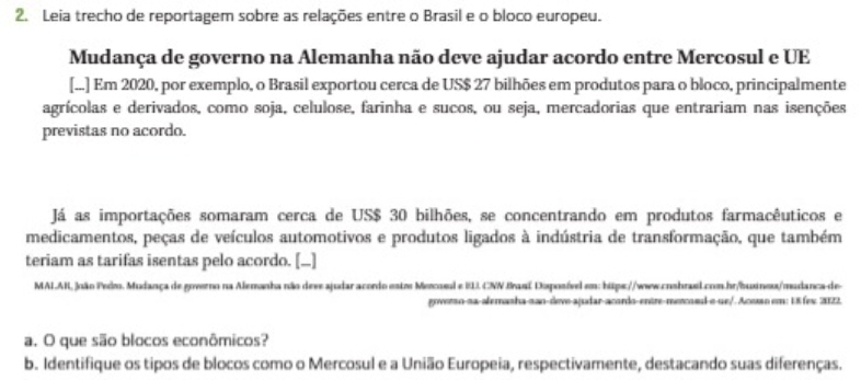 Leia trecho de reportagem sobre as relações entre o Brasil e o bloco europeu. 
Mudança de governo na Alemanha não deve ajudar acordo entre Mercosul e UE 
[...] Em 2020, por exemplo, o Brasil exportou cerca de US $ 27 bilhões em produtos para o bloco, principalmente 
agrícolas e derivados, como soja, celulose, farinha e sucos, ou seja, mercadorias que entrariam nas isenções 
previstas no acordo. 
Já as importações somaram cerca de US $ 30 bilhões, se concentrando em produtos farmacêuticos e 
medicamentos, peças de veículos automotivos e produtos ligados à indústria de transformação, que também 
teriam as tarifas isentas pelo acordo. [...] 
MALAR, João Pedro. Mudança de governo na Alemanha não deve ajudar acordo estr Mercosul e IL. CNN Braní Doposível em: hips://www.cnsbrael.com.hr/buxinos/mudanca-de 
goverso-sa-alemasha-sao-deve-ajudar-acordo-entre-mercosd-o-ue/. Acoan em: 18 fex 3122. 
a. O que são blocos econômicos? 
b. Identifique os tipos de blocos como o Mercosul e a União Europeia, respectivamente, destacando suas diferenças.