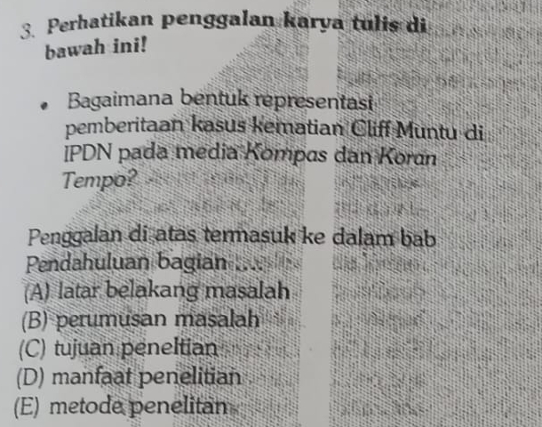 Perhatikan penggalan karya tulis di
bawah ini!
Bagaimana bentuk representasi
pemberitaan kasus kematian Cliff Muntu di
IPDN pada media Kompas dan Koran
Tempo?
Penggalan di atas termasuk ke dalam bab
Pendahuluan bagian
(A) latar belakang masalah
(B) perumusan masalah
(C) tujuan peneltian
(D) manfaat penelitian
(E) metode penelitan