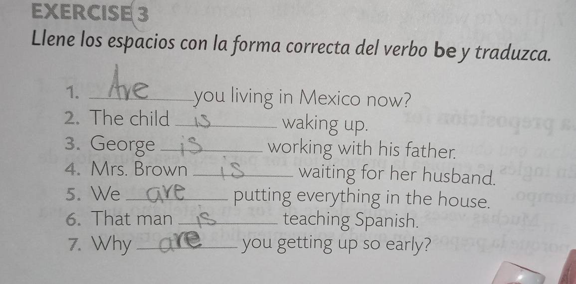 Llene los espacios con la forma correcta del verbo be y traduzca. 
1._ 
you living in Mexico now? 
2. The child _waking up. 
3. George _working with his father. 
4. Mrs. Brown _waiting for her husband. 
5. We _putting everything in the house. 
6. That man _teaching Spanish. 
7. Why _you getting up so early?