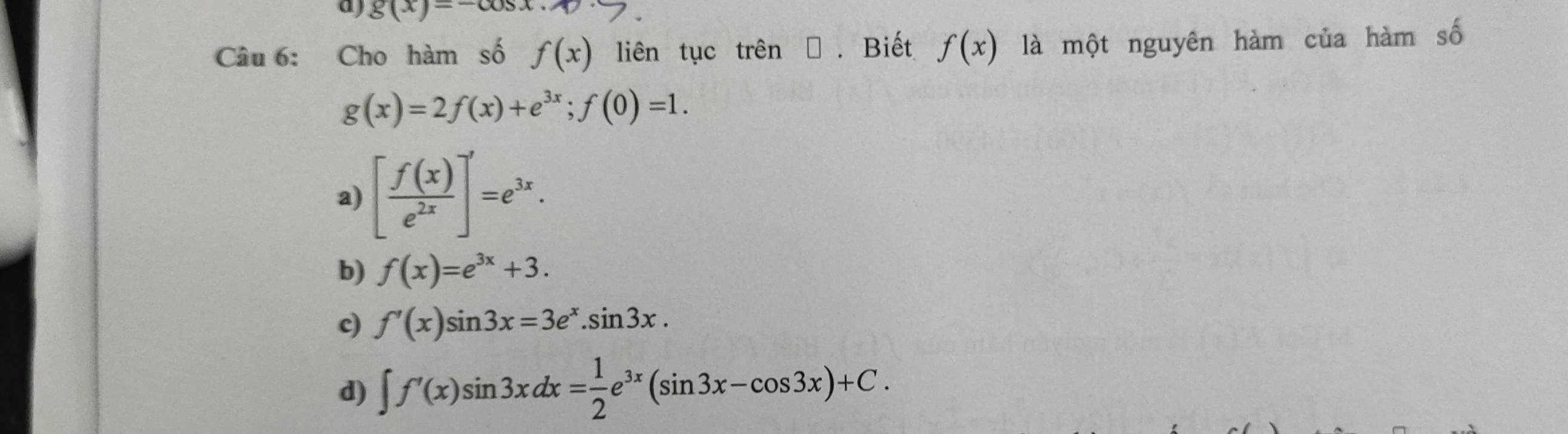 g(x)=-cos x. 
Câu 6: Cho hàm số f(x) liên tục trên → . Biết f(x) là một nguyên hàm của hàm số
g(x)=2f(x)+e^(3x); f(0)=1.
a) [ f(x)/e^(2x) ]'=e^(3x).
b) f(x)=e^(3x)+3.
c) f'(x)sin 3x=3e^x.sin 3x.
d) ∈t f'(x)sin 3xdx= 1/2 e^(3x)(sin 3x-cos 3x)+C.