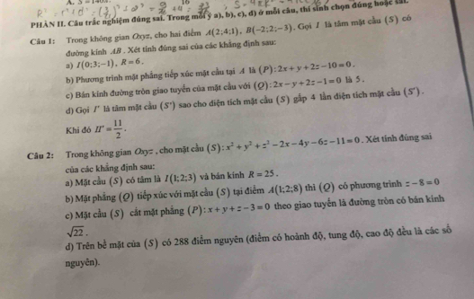 3-19
PHÀN II. Câu trắc nghiệm đúng sai. Trong mỗi ý a), b), c), d) ở mỗi câu, thí sinh chọn đúng hoặc ML
Câu 1: Trong không gian Oxyz, cho hai điểm A(2;4;1),B(-2;2;-3). Gọi 1 là tâm mặt cầu (S) có
đường kính .4B . Xét tính đúng sai của các khẳng định sau:
a) I(0;3;-1),R=6, 2x+y+2z-10=0.
b) Phương trình mặt phẳng tiếp xúc mặt cầu tại A là (P)
c) Bán kính đường tròn giao tuyển của mặt cầu với (Q) 2x-y+2z-1=0 là 5 .
d) Gọi /' là tâm mật cầu (S') sao cho diện tích mặt cầu (S) gấp 4 lần diện tích mặt cầu (S).
Khi đó H^(·)= 11/2 .
Câu 2: Trong không gian Oxyz , cho mặt cầu (S): x^2+y^2+z^2-2x-4y-6z-11=0. Xét tính đúng sai
của các khẳng định sau:
a) Mặt cầu (S) có tâm là I(1;2;3) và bán kính R=25.
b) Mặt phẳng (Q) tiếp xúc với mặt cầu (S) tại điểm A(1;2;8) thì (Q) có phương trình =-8=0
c) Mặt cầu (S) cắt mặt phẳng P):x+y+z-3=0 theo giao tuyển là đường tròn có bán kính
sqrt(22),
d) Trên bể mặt của (S) có 288 điểm nguyên (điểm có hoảnh độ, tung độ, cao độ đều là các số
nguyên).