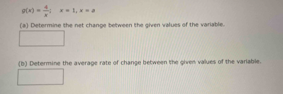 g(x)= 4/x ; x=1, x=a
(a) Determine the net change between the given values of the variable. 
(b) Determine the average rate of change between the given values of the variable.