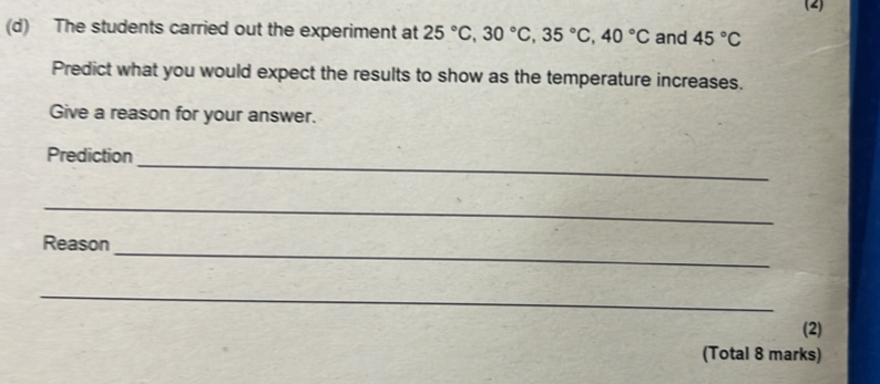 (2) 
(d) The students carried out the experiment at 25°C, 30°C, 35°C, 40°C and 45°C
Predict what you would expect the results to show as the temperature increases. 
Give a reason for your answer. 
_ 
Prediction 
_ 
Reason_ 
_ 
(2) 
(Total 8 marks)